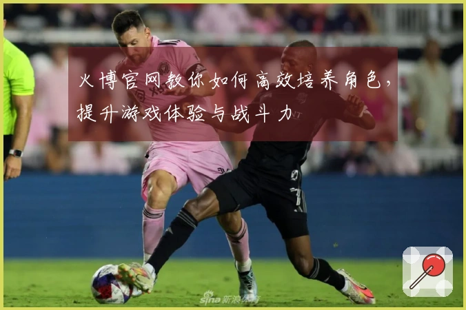 火博官网教你如何高效培养角色，提升游戏体验与战斗力