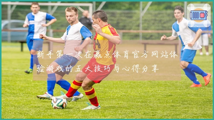 新手第一次在赢点体育官方网站体验游戏的五大技巧与心得分享