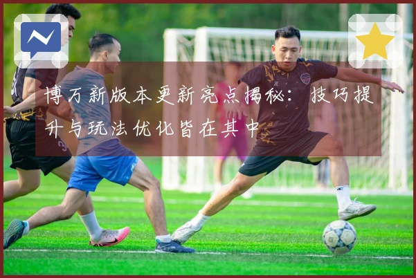 博万新版本更新亮点揭秘：技巧提升与玩法优化皆在其中
