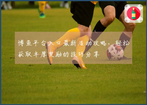 博鱼平台入口最新活动攻略，轻松获取丰厚奖励的技巧分享