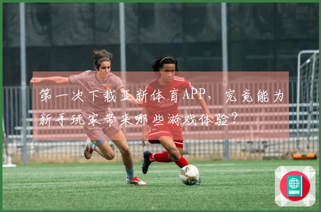 第一次下载亚新体育APP，究竟能为新手玩家带来哪些游戏体验？